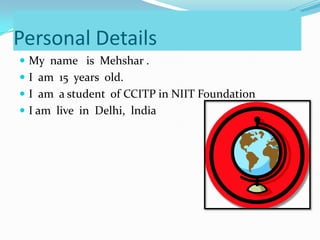 Personal Details
My name is Mehshar .
I am 15 years old.
I am a student of CCITP in NIIT Foundation
I am live in Delhi, lndia