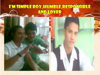 I’M SIMPLE BOY,HUMBLE,RESPONSIBLE
AND LOVER
I’M SIMPLE BOY,HUMBLE,RESPONSIBLE
AND LOVER
I’M SIMPLE BOY,HUMBLE,RESPONSIBLE
AND LOVER
I’M SIMPLE BOY,HUMBLE,RESPONSIBLE
AND LOVER
 