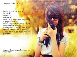 Simple you like ? :)) ♥

I'm naughty in the other way..
MOODY
I'm WEIRD :)
ma PRIDE
I don't like things to be complicated
I get jealous easily
I like doing stuff and HANG OUTS.
I love ADVENTURES !
I can't get rid of INSECURITIES . :/
Hate ko yung maarte at plastik..
Ayoko ng away but if you insist, my
pleasure :D

supeeer daldal ko pg'close na tayo..
TRY ME 

 