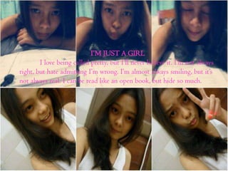 I’M JUST A GIRL
I love being called pretty, but I’ll never believe it. I’m not always
right, but hate admitting I’m wrong. I’m almost always smiling, but it’s
not always real. I can be read like an open book, but hide so much.

 