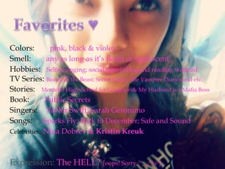 Colors:
pink, black & violet
Smell:
any as long as it’s floral or light scent
Hobbies: Selfie; singing; social networking and reading wattpad
TV Series: Beauty & the Beast; Secret Circle; The Vampire Diaries and etc.
Stories: Montello High: School for Gangsters& My Husband is a Mafia Boss
Book:
Public Secrets
Singers: Taylor Swift; Sarah Geronimo
Songs: Sparks Fly; Back to December; Safe and Sound
Celebrities: Nina Dobrev & Kristin Kreuk

Expression: The HELL? [oops! Sorry ^__^)v ]

 