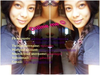 Fb accounts: gladys_gabuya17@yahoo.com
gabuyagladys@yahoo.com
Twitter username: @gldysgby
Wattpad account: gladys_gabuya17@yahoo.com
Soundcloud username: patootiegirl
Yahoomail: gladys_gabuya17
Gmail: Patootirgirl@gmail.com

 