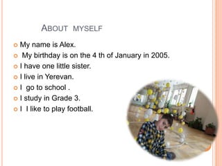 ABOUT MYSELF
 My name is Alex.
 My birthday is on the 4 th of January in 2005.
 I have one little sister.
 I live in Yerevan.
 I go to school .
 I study in Grade 3.
 I I like to play football.
 