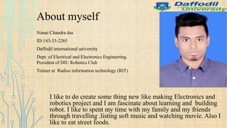 About myself
Nimai Chandra das
ID:143-33-2265
Daffodil international university
Dept. of Electrical and Electronics Engineering.
President of DIU Robotics Club
Trainer at Radius information technology (RIT)
I like to do create some thing new like making Electronics and
robotics project and I am fascinate about learning and building
robot. I like to spent my time with my family and my friends
through travelling .listing soft music and watching movie. Also I
like to eat street foods.
 