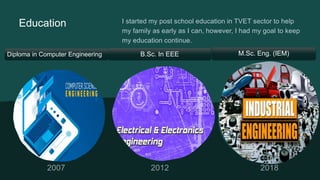 Education I started my post school education in TVET sector to help
my family as early as I can, however, I had my goal to keep
my education continue.
Diploma in Computer Engineering B.Sc. In EEE M.Sc. Eng. (IEM)
 