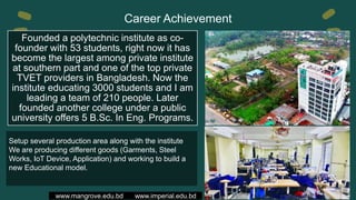 Career Achievement
www.mangrove.edu.bd www.imperial.edu.bd
Founded a polytechnic institute as co-
founder with 53 students, right now it has
become the largest among private institute
at southern part and one of the top private
TVET providers in Bangladesh. Now the
institute educating 3000 students and I am
leading a team of 210 people. Later
founded another college under a public
university offers 5 B.Sc. In Eng. Programs.
Setup several production area along with the institute
We are producing different goods (Garments, Steel
Works, IoT Device, Application) and working to build a
new Educational model.
 