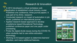 Research & Innovation
• In 2014 developed a virtual workplace web
application to established virtual industry model.
Published one conference, three journal papers. It
was part of my M.Sc. research.
• Conducted research on impact of automation in job
sector, published on international journal.
• Applied research-based approach to develop
smartphone based Educational Technology,
published conference paper and one paper under
processing.
• Probe the digital divide issues during the COVID-19,
when students had to use online education
technology.
• Working on AI based system to determine learners'
attention, and many additional features.
 