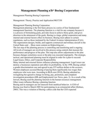 Management Planning вЂ“ Boeing Corporation
Management Planning Boeing Corporation
Management: Theory, Practice and Application/MGT330
Management Planning Boeing Corporation
Management planning is the first basic process in a series of four fundamental
management functions. The planning function is a vital for any company because it
is a process of formulating goals, provides focus to achieve those goals, and gives
direction in the attainment of the goals. Boeing is a large, global corporation and many
internal and external factors effect its business. Boeing must adhere to certain
regulations, such as those instituted by the Federal Aviation Administration (FAA).
The organization designs, builds, and supports commercial and military aircraft in the
United States and ... Show more content on Helpwriting.net ...
The last step of the planning process is controlling and monitoring and is ongoing.
All levels of managers are involved in this process using controls that measure the
performance and progress of the plan. This step also allows adjustments to the plan
because changes sometimes occur or the plan was executed improperly. The strategic,
tactical, and operational planning must be aligned in order for a plan to succeed.
Legal Issues, Ethics, and Corporate Responsibility
Many internal and external factors influence planning management. Legal issues can
destroy a businesses reputation and affect its profitability. In the 1998, Boeing settled
a gender discrimination case and agreed to pay $75 million dollars to the accusers.
Women employees accused Boeing of paying them significantly less wages than
employees who were men. According to BLR.com (2010), Boeing admitted no
wrongdoing but agreed to change its hiring, pay, promotion, and complaint
investigation procedures (HR and Employment Law News, para. 2). As a result of the
lawsuit, Boeing used the planning function in the human resources management.
Other issues influence Boeing s planning function.
Boeing and its managers are not innocent from unethical behavior. A CEO of
Boeing was fired in March 2005 for participating in an extramarital affair (Holmes,
2005). This was a violation of Boeing s ethics code that the CEO expected
 