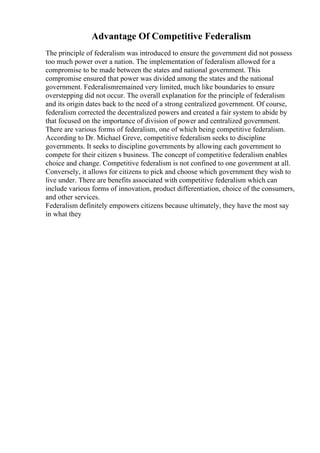 Advantage Of Competitive Federalism
The principle of federalism was introduced to ensure the government did not possess
too much power over a nation. The implementation of federalism allowed for a
compromise to be made between the states and national government. This
compromise ensured that power was divided among the states and the national
government. Federalismremained very limited, much like boundaries to ensure
overstepping did not occur. The overall explanation for the principle of federalism
and its origin dates back to the need of a strong centralized government. Of course,
federalism corrected the decentralized powers and created a fair system to abide by
that focused on the importance of division of power and centralized government.
There are various forms of federalism, one of which being competitive federalism.
According to Dr. Michael Greve, competitive federalism seeks to discipline
governments. It seeks to discipline governments by allowing each government to
compete for their citizen s business. The concept of competitive federalism enables
choice and change. Competitive federalism is not confined to one government at all.
Conversely, it allows for citizens to pick and choose which government they wish to
live under. There are benefits associated with competitive federalism which can
include various forms of innovation, product differentiation, choice of the consumers,
and other services.
Federalism definitely empowers citizens because ultimately, they have the most say
in what they
 