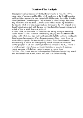 Scarface Film Analysis
The original Scarface film was directed by Howard Hawks in 1932. The 1930 s
was a period of imbalance and hardship, which was known as the Great Depression
and Prohibition. Although the most recognizable 1983 remake, directed by Brian De
Palma, positioned Cuban immigrant Tony Montana, in Miami during a time where
drug cartels took over the streets. All views of the remake made a big influence in
the industry, which over time, made it a classic film equal to the 1932 original. Even
though both directors stuck with the same storyline, both films bonded to the cultural
periods of time in which they were produced.
In Hawk s film, the Prohibition Era showcased that buying, selling or consuming
alcohol was no no. Male characters started selling a buying beer under the table to
make a profit, which shed light on law enforcement to fight for and turn a blind eye to
illegal sales and consumption. When Tony compromises Johnny s new throne by
blackmailing companies that were already purchasing from other competitors, Tony
pushes his way to the top, but shortly pushing himself so deep that Johnny and
another gang tries to kill him. Knowing that Hawk s film copied the 1932 version of
events from years before, basing his film on the infamous gangster Al Capone, a
change was made in De Palma s version to connect to current times.
De Palma s film focused more on the immigration of Cubans and drugs being moved
back and forth between Miami, Florida and Cuba. It all starts with Tony
 