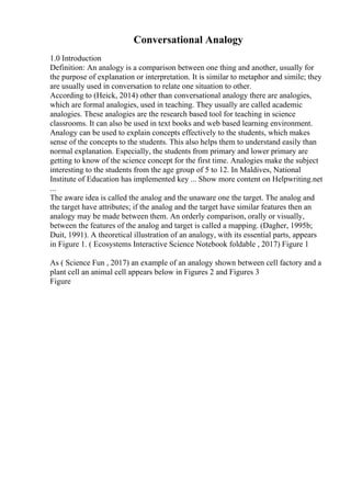 Conversational Analogy
1.0 Introduction
Definition: An analogy is a comparison between one thing and another, usually for
the purpose of explanation or interpretation. It is similar to metaphor and simile; they
are usually used in conversation to relate one situation to other.
According to (Heick, 2014) other than conversational analogy there are analogies,
which are formal analogies, used in teaching. They usually are called academic
analogies. These analogies are the research based tool for teaching in science
classrooms. It can also be used in text books and web based learning environment.
Analogy can be used to explain concepts effectively to the students, which makes
sense of the concepts to the students. This also helps them to understand easily than
normal explanation. Especially, the students from primary and lower primary are
getting to know of the science concept for the first time. Analogies make the subject
interesting to the students from the age group of 5 to 12. In Maldives, National
Institute of Education has implemented key ... Show more content on Helpwriting.net
...
The aware idea is called the analog and the unaware one the target. The analog and
the target have attributes; if the analog and the target have similar features then an
analogy may be made between them. An orderly comparison, orally or visually,
between the features of the analog and target is called a mapping. (Dagher, 1995b;
Duit, 1991). A theoretical illustration of an analogy, with its essential parts, appears
in Figure 1. ( Ecosystems Interactive Science Notebook foldable , 2017) Figure 1
As ( Science Fun , 2017) an example of an analogy shown between cell factory and a
plant cell an animal cell appears below in Figures 2 and Figures 3
Figure
 