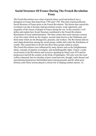Social Structure Of France During The French Revolution
Essay
The French Revolution was a time of period where social and political was a
disruption in France that lasted from 1789 until 1799. This time of period affected
Social Structure of France prior to the French Revolution. The factors that caused this
revolution was due to having a bad government system, weak superiority, and
inequality of the classes of people in France during the war. In this research, I will
define and explain how Social Structure contributed to the French Revolution
Resentment of royal authoritarianism. The three estates that social structure consists
of are first estate which are the clergies, second estate known as the Nobleman, and
third estate which are the Bourgeoisie, peasants, and workers. The Revolution did not
omit sharp distinctions among the social groups, neither did it alter the distribution of
wealth. This caused them to divide into these three groups called as estates.
The French Revolution were influenced by many factors such as the Enlightenment
ideals, concepts of popular sovereignty, and unchallengeable rights. France s costly
involvement in the Revolution and excessive spending by King Louis XVI and his
predecessor had left the country on the brink of bankruptcy. Not only were the royal
coffers exhausted, but two decades of poor cereal harvests, drought, cattle disease and
skyrocketing bread prices had kindled unrest among peasants and the urban poor.
(history.com).These actions played a critical role in shaping modern nations. As
 