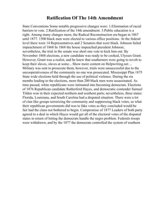 Ratification Of The 14th Amendment
State Conventions Some notable progressive changes were: 1.Elimination of racial
barriers to vote. 2.Ratification of the 14th amendment. 3.Public education is a
right. Among many changes more, the Radical Reconstruction era began in 1867
until 1877. 1500 black men were elected to various office positions. At the federal
level there were 14 Representatives and 2 Senators that were black. Johnson failed
impeachment of 1868 In 1868 the house impeached president Johnson;
nevertheless, the trial in the senate was short one vote to kick him out. By
November 1868 elections, a new candidate was ready to be cooked, Ulysses Grant.
However, Grant was a realist, and he knew that southerners were going to revolt to
keep their slaves, slaves at some... Show more content on Helpwriting.net ...
Military was sent to prosecute them, however, trials were unsuccessful due to the
uncooperativeness of the community no one was prosecuted. Mississippi Plan 1875
State wide elections held through the use of political violence. During the six
months leading to the elections, more than 200 black men were assassinated. As
time passed, white republicans were intimated into becoming democrats. Elections
of 1876 Republican candidate Rutherford Hayes, and democratic contender Samuel
Tilden won in their expected northern and southern parts; nevertheless, three states:
Florida, Louisiana, and South Carolina had a disputed situation. There were a lot
of clan like groups terrorizing the community and suppressing black votes, so what
their republican governments did was to fake votes as they concluded would be
fair had the clans not bothered to begin. Compromise of 1877 Leaders of both party
agreed to a deal in which Hayes would get all of the electoral votes of the disputed
states in return of letting the democrats handle the negro problem. Federals troops
were withdrawn, and by the 1877 the democrats controlled the system of southern
 