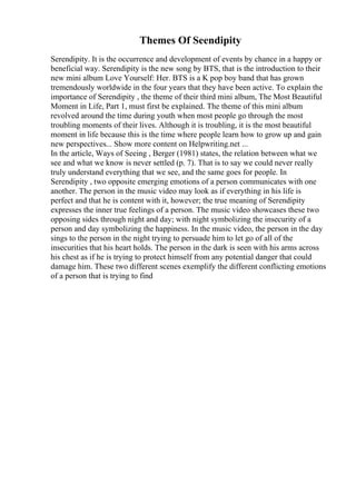 Themes Of Seendipity
Serendipity. It is the occurrence and development of events by chance in a happy or
beneficial way. Serendipity is the new song by BTS, that is the introduction to their
new mini album Love Yourself: Her. BTS is a K pop boy band that has grown
tremendously worldwide in the four years that they have been active. To explain the
importance of Serendipity , the theme of their third mini album, The Most Beautiful
Moment in Life, Part 1, must first be explained. The theme of this mini album
revolved around the time during youth when most people go through the most
troubling moments of their lives. Although it is troubling, it is the most beautiful
moment in life because this is the time where people learn how to grow up and gain
new perspectives... Show more content on Helpwriting.net ...
In the article, Ways of Seeing , Berger (1981) states, the relation between what we
see and what we know is never settled (p. 7). That is to say we could never really
truly understand everything that we see, and the same goes for people. In
Serendipity , two opposite emerging emotions of a person communicates with one
another. The person in the music video may look as if everything in his life is
perfect and that he is content with it, however; the true meaning of Serendipity
expresses the inner true feelings of a person. The music video showcases these two
opposing sides through night and day; with night symbolizing the insecurity of a
person and day symbolizing the happiness. In the music video, the person in the day
sings to the person in the night trying to persuade him to let go of all of the
insecurities that his heart holds. The person in the dark is seen with his arms across
his chest as if he is trying to protect himself from any potential danger that could
damage him. These two different scenes exemplify the different conflicting emotions
of a person that is trying to find
 