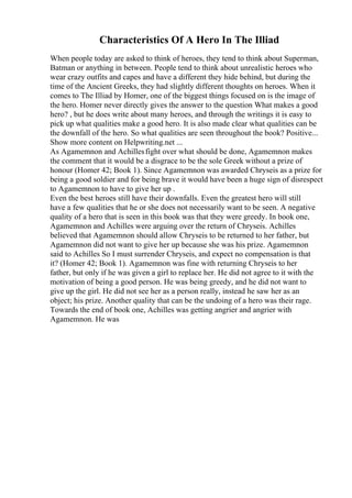 Characteristics Of A Hero In The Illiad
When people today are asked to think of heroes, they tend to think about Superman,
Batman or anything in between. People tend to think about unrealistic heroes who
wear crazy outfits and capes and have a different they hide behind, but during the
time of the Ancient Greeks, they had slightly different thoughts on heroes. When it
comes to The Illiad by Homer, one of the biggest things focused on is the image of
the hero. Homer never directly gives the answer to the question What makes a good
hero? , but he does write about many heroes, and through the writings it is easy to
pick up what qualities make a good hero. It is also made clear what qualities can be
the downfall of the hero. So what qualities are seen throughout the book? Positive...
Show more content on Helpwriting.net ...
As Agamemnon and Achillesfight over what should be done, Agamemnon makes
the comment that it would be a disgrace to be the sole Greek without a prize of
honour (Homer 42; Book 1). Since Agamemnon was awarded Chryseis as a prize for
being a good soldier and for being brave it would have been a huge sign of disrespect
to Agamemnon to have to give her up .
Even the best heroes still have their downfalls. Even the greatest hero will still
have a few qualities that he or she does not necessarily want to be seen. A negative
quality of a hero that is seen in this book was that they were greedy. In book one,
Agamemnon and Achilles were arguing over the return of Chryseis. Achilles
believed that Agamemnon should allow Chryseis to be returned to her father, but
Agamemnon did not want to give her up because she was his prize. Agamemnon
said to Achilles So I must surrender Chryseis, and expect no compensation is that
it? (Homer 42; Book 1). Agamemnon was fine with returning Chryseis to her
father, but only if he was given a girl to replace her. He did not agree to it with the
motivation of being a good person. He was being greedy, and he did not want to
give up the girl. He did not see her as a person really, instead he saw her as an
object; his prize. Another quality that can be the undoing of a hero was their rage.
Towards the end of book one, Achilles was getting angrier and angrier with
Agamemnon. He was
 