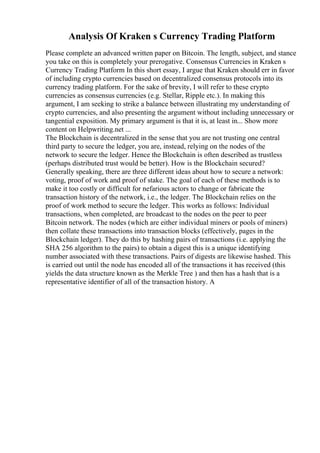 Analysis Of Kraken s Currency Trading Platform
Please complete an advanced written paper on Bitcoin. The length, subject, and stance
you take on this is completely your prerogative. Consensus Currencies in Kraken s
Currency Trading Platform In this short essay, I argue that Kraken should err in favor
of including crypto currencies based on decentralized consensus protocols into its
currency trading platform. For the sake of brevity, I will refer to these crypto
currencies as consensus currencies (e.g. Stellar, Ripple etc.). In making this
argument, I am seeking to strike a balance between illustrating my understanding of
crypto currencies, and also presenting the argument without including unnecessary or
tangential exposition. My primary argument is that it is, at least in... Show more
content on Helpwriting.net ...
The Blockchain is decentralized in the sense that you are not trusting one central
third party to secure the ledger, you are, instead, relying on the nodes of the
network to secure the ledger. Hence the Blockchain is often described as trustless
(perhaps distributed trust would be better). How is the Blockchain secured?
Generally speaking, there are three different ideas about how to secure a network:
voting, proof of work and proof of stake. The goal of each of these methods is to
make it too costly or difficult for nefarious actors to change or fabricate the
transaction history of the network, i.e., the ledger. The Blockchain relies on the
proof of work method to secure the ledger. This works as follows: Individual
transactions, when completed, are broadcast to the nodes on the peer to peer
Bitcoin network. The nodes (which are either individual miners or pools of miners)
then collate these transactions into transaction blocks (effectively, pages in the
Blockchain ledger). They do this by hashing pairs of transactions (i.e. applying the
SHA 256 algorithm to the pairs) to obtain a digest this is a unique identifying
number associated with these transactions. Pairs of digests are likewise hashed. This
is carried out until the node has encoded all of the transactions it has received (this
yields the data structure known as the Merkle Tree ) and then has a hash that is a
representative identifier of all of the transaction history. A
 