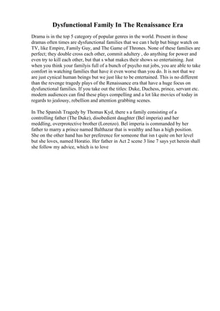 Dysfunctional Family In The Renaissance Era
Drama is in the top 5 category of popular genres in the world. Present in those
dramas often times are dysfunctional families that we can t help but binge watch on
TV, like Empire, Family Guy, and The Game of Thrones. None of these families are
perfect; they double cross each other, commit adultery , do anything for power and
even try to kill each other, but that s what makes their shows so entertaining. Just
when you think your familyis full of a bunch of psycho nut jobs, you are able to take
comfort in watching families that have it even worse than you do. It is not that we
are just cynical human beings but we just like to be entertained. This is no different
than the revenge tragedy plays of the Renaissance era that have a huge focus on
dysfunctional families. If you take out the titles: Duke, Duchess, prince, servant etc.
modern audiences can find these plays compelling and a lot like movies of today in
regards to jealousy, rebellion and attention grabbing scenes.
In The Spanish Tragedy by Thomas Kyd, there s a family consisting of a
controlling father (The Duke), disobedient daughter (Bel imperia) and her
meddling, overprotective brother (Lorenzo). Bel imperia is commanded by her
father to marry a prince named Balthazar that is wealthy and has a high position.
She on the other hand has her preference for someone that isn t quite on her level
but she loves, named Horatio. Her father in Act 2 scene 3 line 7 says yet herein shall
she follow my advice, which is to love
 