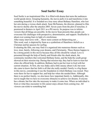 Soul Surfer Essay
Soul Surfer is an inspirational film. It is filled with drama that turns the audiences
world upside down. Grasping humanity, the movie pulls it in and transforms it into
something beautiful. It is founded on a true story about Bethany Hamilton, who lost
her arm during a vicious shark attack. Sean McNamara, the director, planned to film
the movie shortly after the attackin 2003. Seven years from the plot of storyline, it
premiered in theaters in April 2011 as a PG movie. Its purpose was to inform
viewers that all things are possible. In the movie Sean presents that, people can
overcome life challenges with perspective, determination, and support. SoulSurfer is
about over coming fears in light of a misfortune.
After many interviews with ... Show more content on Helpwriting.net ...
This word, soul, is depicted by Sean as a symbolism of Hamilton s beliefs as a
Christian and her passion for surfing.
Evaluating the film, one may find it is organized into numerous themes such as:
love, trust, family, following your dreams, and Christianity. These themes happen to
be a strong points in this movie because they all this should be valued. Love is
presented through the help of family and friends after the shark attack, the
community members that welcomed Bethany home, and the help the youth group
showed on their mission trip. During that mission trip, they had to learn to trust her
when she offered help. In addition, Bethany had to put her trust in God with her
current situation. At first, she was shaky and a little uneasy about it all, but soon
she came to know that her faith is all that she really needed. Family is a big theme
in this movie, considering it was the foundation in which Bethany was rooted. They
were there for her to support her, and help her when she needed them. Although
there is no perfect family, we also know how important family is. Additionally, this
movie taught that we have to overcome obstacles to achieve our dreams. Everyone
has a dream, but few take the necessary to make it come true. Where an individual is
from or what they encounter in life cannot stop a dream from coming true. All
viewers can relate to something bad
 