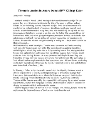Thematic Analys in Andre DubusвЂ™ Killings Essay
Analysis of Killings
The major theme of Andre Dubus Killings is how far someone would go for the
person they love. It is important to note the title of the story is killings and not
killers, for the reasoning that the story does not just focus on two deaths or two
murderers but rather the death of marriage, friendship, youth, and overall, trust.
Richard Strout was married to Mary Ann, who was most likely fed up with his hot
temperedness that always seemed to get him into fist fights. She separated from her
husband and while they were going through the process of divorce she started a new
relationship with Frank Fowler, killing all hope of reconciling her marriage with
Richard. In return he became enraged not only in losing his ... Show more content on
Helpwriting.net ...
Both men tend to work late nights; Trottier was a bartender, so Fowler meeting
with him after hours was an easy alibi. The hardest part was getting Strout to a
secluded place, which they were able to do by conning him at first, saying they had
bought him a plane ticket and wanted him out of their lives so that everyone could
move on. After leaving Strout s car at an apartment building in Boston, they lead
Strout to a pre dug hole in a wooded area where Fowler kills him. The gun kicked in
Matt s hand, and the explosion of the shot surrounded him...Richard Strout, squirming
on his belly pushed himself towards the woods. Then Matt went to him and shot him
once in the back of the head (106).
In this story, Dubus invites the reader to mull over the disparity between people s
ethical responsibility to society and the primal urge to protect and avenge their
loved ones. At the end of the story, Matt tells Ruth what happened, but it is clear
that he feels deep remorse for the action he has taken. He, his wife and friend
Trottier will be forever scarred by the responsibility of keeping the secret of murder.
Nevertheless, Dubus does not judge Matt and label him either a hero or a sinner; he
simply presents the ethical problem to the reader.
The story begins while Matt Fowler is at his youngest son, Frank s, funeral where the
author uses the literary element of third person limited omniscient
 
