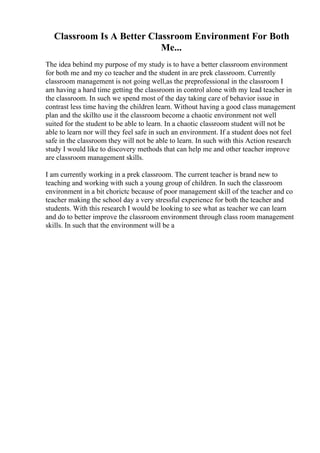 Classroom Is A Better Classroom Environment For Both
Me...
The idea behind my purpose of my study is to have a better classroom environment
for both me and my co teacher and the student in are prek classroom. Currently
classroom management is not going well,as the preprofessional in the classroom I
am having a hard time getting the classroom in control alone with my lead teacher in
the classroom. In such we spend most of the day taking care of behavior issue in
contrast less time having the children learn. Without having a good class management
plan and the skillto use it the classroom become a chaotic environment not well
suited for the student to be able to learn. In a chaotic classroom student will not be
able to learn nor will they feel safe in such an environment. If a student does not feel
safe in the classroom they will not be able to learn. In such with this Action research
study I would like to discovery methods that can help me and other teacher improve
are classroom management skills.
I am currently working in a prek classroom. The current teacher is brand new to
teaching and working with such a young group of children. In such the classroom
environment in a bit chorictc because of poor management skill of the teacher and co
teacher making the school day a very stressful experience for both the teacher and
students. With this research I would be looking to see what as teacher we can learn
and do to better improve the classroom environment through class room management
skills. In such that the environment will be a
 