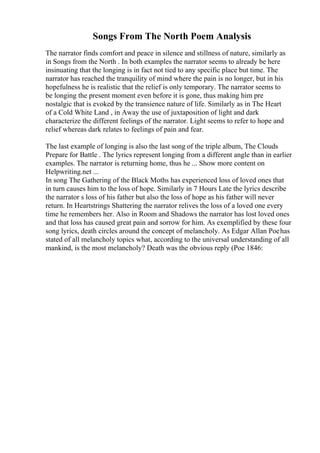 Songs From The North Poem Analysis
The narrator finds comfort and peace in silence and stillness of nature, similarly as
in Songs from the North . In both examples the narrator seems to already be here
insinuating that the longing is in fact not tied to any specific place but time. The
narrator has reached the tranquility of mind where the pain is no longer, but in his
hopefulness he is realistic that the relief is only temporary. The narrator seems to
be longing the present moment even before it is gone, thus making him pre
nostalgic that is evoked by the transience nature of life. Similarly as in The Heart
of a Cold White Land , in Away the use of juxtaposition of light and dark
characterize the different feelings of the narrator. Light seems to refer to hope and
relief whereas dark relates to feelings of pain and fear.
The last example of longing is also the last song of the triple album, The Clouds
Prepare for Battle . The lyrics represent longing from a different angle than in earlier
examples. The narrator is returning home, thus he ... Show more content on
Helpwriting.net ...
In song The Gathering of the Black Moths has experienced loss of loved ones that
in turn causes him to the loss of hope. Similarly in 7 Hours Late the lyrics describe
the narrator s loss of his father but also the loss of hope as his father will never
return. In Heartstrings Shattering the narrator relives the loss of a loved one every
time he remembers her. Also in Room and Shadows the narrator has lost loved ones
and that loss has caused great pain and sorrow for him. As exemplified by these four
song lyrics, death circles around the concept of melancholy. As Edgar Allan Poehas
stated of all melancholy topics what, according to the universal understanding of all
mankind, is the most melancholy? Death was the obvious reply (Poe 1846:
 