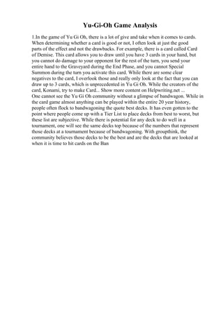 Yu-Gi-Oh Game Analysis
1.In the game of Yu Gi Oh, there is a lot of give and take when it comes to cards.
When determining whether a card is good or not, I often look at just the good
parts of the effect and not the drawbacks. For example, there is a card called Card
of Demise. This card allows you to draw until you have 3 cards in your hand, but
you cannot do damage to your opponent for the rest of the turn, you send your
entire hand to the Graveyard during the End Phase, and you cannot Special
Summon during the turn you activate this card. While there are some clear
negatives to the card, I overlook those and really only look at the fact that you can
draw up to 3 cards, which is unprecedented in Yu Gi Oh. While the creators of the
card, Konami, try to make Card... Show more content on Helpwriting.net ...
One cannot see the Yu Gi Oh community without a glimpse of bandwagon. While in
the card game almost anything can be played within the entire 20 year history,
people often flock to bandwagoning the quote best decks. It has even gotten to the
point where people come up with a Tier List to place decks from best to worst, but
these list are subjective. While there is potential for any deck to do well in a
tournament, one will see the same decks top because of the numbers that represent
those decks at a tournament because of bandwagoning. With groupthink, the
community believes those decks to be the best and are the decks that are looked at
when it is time to hit cards on the Ban
 