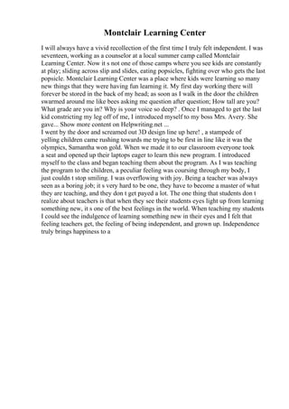 Montclair Learning Center
I will always have a vivid recollection of the first time I truly felt independent. I was
seventeen, working as a counselor at a local summer camp called Montclair
Learning Center. Now it s not one of those camps where you see kids are constantly
at play; sliding across slip and slides, eating popsicles, fighting over who gets the last
popsicle. Montclair Learning Center was a place where kids were learning so many
new things that they were having fun learning it. My first day working there will
forever be stored in the back of my head; as soon as I walk in the door the children
swarmed around me like bees asking me question after question; How tall are you?
What grade are you in? Why is your voice so deep? . Once I managed to get the last
kid constricting my leg off of me, I introduced myself to my boss Mrs. Avery. She
gave... Show more content on Helpwriting.net ...
I went by the door and screamed out 3D design line up here! , a stampede of
yelling children came rushing towards me trying to be first in line like it was the
olympics, Samantha won gold. When we made it to our classroom everyone took
a seat and opened up their laptops eager to learn this new program. I introduced
myself to the class and began teaching them about the program. As I was teaching
the program to the children, a peculiar feeling was coursing through my body, I
just couldn t stop smiling. I was overflowing with joy. Being a teacher was always
seen as a boring job; it s very hard to be one, they have to become a master of what
they are teaching, and they don t get payed a lot. The one thing that students don t
realize about teachers is that when they see their students eyes light up from learning
something new, it s one of the best feelings in the world. When teaching my students
I could see the indulgence of learning something new in their eyes and I felt that
feeling teachers get, the feeling of being independent, and grown up. Independence
truly brings happiness to a
 