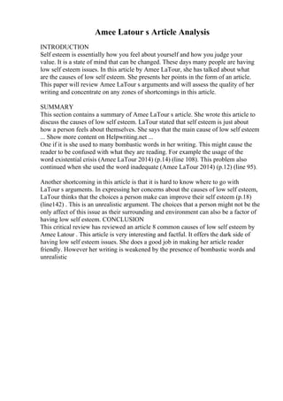 Amee Latour s Article Analysis
INTRODUCTION
Self esteem is essentially how you feel about yourself and how you judge your
value. It is a state of mind that can be changed. These days many people are having
low self esteem issues. In this article by Amee LaTour, she has talked about what
are the causes of low self esteem. She presents her points in the form of an article.
This paper will review Amee LaTour s arguments and will assess the quality of her
writing and concentrate on any zones of shortcomings in this article.
SUMMARY
This section contains a summary of Amee LaTour s article. She wrote this article to
discuss the causes of low self esteem. LaTour stated that self esteem is just about
how a person feels about themselves. She says that the main cause of low self esteem
... Show more content on Helpwriting.net ...
One if it is she used to many bombastic words in her writing. This might cause the
reader to be confused with what they are reading. For example the usage of the
word existential crisis (Amee LaTour 2014) (p.14) (line 108). This problem also
continued when she used the word inadequate (Amee LaTour 2014) (p.12) (line 95).
Another shortcoming in this article is that it is hard to know where to go with
LaTour s arguments. In expressing her concerns about the causes of low self esteem,
LaTour thinks that the choices a person make can improve their self esteem (p.18)
(line142) . This is an unrealistic argument. The choices that a person might not be the
only affect of this issue as their surrounding and environment can also be a factor of
having low self esteem. CONCLUSION
This critical review has reviewed an article 8 common causes of low self esteem by
Amee Latour . This article is very interesting and factful. It offers the dark side of
having low self esteem issues. She does a good job in making her article reader
friendly. However her writing is weakened by the presence of bombastic words and
unrealistic
 