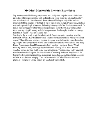 My Most Memorable Literary Experience
My most memorable literary experience isn t really one singular event, rather the
reigniting of interest in sitting still and reading a book. Growing up, in elementary
and middle school, I loved to read. I don t know if being an only child and an
introvert fed that interest or birthed it, but it was deeply rooted. Despite that, starting
my senior year in high schooland following into my early 20s that interest waned. Or
rather was upstaged by other blossoming interests in my boyfriend, working full
time, making big girl money and the independence that brought. And soon enough
bars too. You can t read a book in a bar.
Starting in the seventh grade I read the whole Scarpetta series by crime novelist
Patricia Cornwell. Kay Scarpetta was a forensic medical examiner whose boyfriend
was a FBI profiler and regularly became involved in serial murder cases. I ate that
up. Maybe a bit creepy for a twelve year old to carry around books called The Body
Farm, Postmortem, Cruel Unusual, etc., but I wouldn t put them down. Which
thinking about it now, is strange because I was a scaredy cat as a kid. I never
watched horror movies. But I could read about them. The thing that really grabbed
me was the medical aspect, the descriptions of anatomy and what happened to the
human body when it encountered a depraved individual. Also, the detailed accounts
of how to perform an autopsy. That s when the seed of a healthcare career was
planted. I remember telling one of my teachers I wanted to be
 