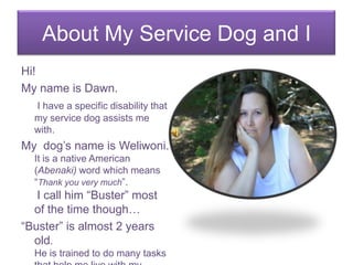 About My Service Dog and I Hi! My name is Dawn.  I have a specific disability that my service dog assists me with. My  dog’s name is Weliwoni.  It is a native American (Abenaki) word which means “Thank you very much”. I call him “Buster” most of the time though… “Buster” is almost 2 years old.He is trained to do many tasks that help me live with my disability.. 