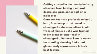 Getting started in the beauty industry
stemmed from having a natural
desire and passion for nail art &
makeover
Gurmeet Kaur is a professional nail ,
hair , & make-up artist based in
chandigarh . she specialises in all
types of makeup . she was trained
under orane international in
chandigarh . Gurmeet kaur is known
for creating stunning looks that
glomorously showcases a bride's
best feature
GNS&S | Guide to Franchising
 