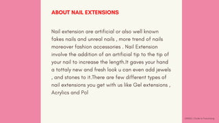 Nail extension are artificial or also well known
fakes nails and unreal nails , more trend of nails
moreover fashion accessories . Nail Extension
involve the addition of an artificial tip to the tip of
your nail to increase the length.It gaves your hand
a tottaly new and fresh look u can even add jewels
, and stones to it.There are few different types of
nail extensions you get with us like Gel extensions ,
Acrylics and Pol
ABOUT NAIL EXTENSIONS
GNS&S | Guide to Franchising
 