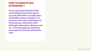 GNS&S | Guide to Franchising
GETTING STARTED
How to remove gel extension ;Firstle
start buffing the all aroud of nails of
your gels with nail file .secondly soak a
cotton ball in acetone and place in on
top of your nail .wrap a small square of
foil around your nail and the cotton
balls.again steps repeat .allow your nail
sit...or last also apply ypur hands into
warm water for 15 minutes then buf the
nails.
HOW TO REMOVE NAIL
EXTENSIONS ?
 