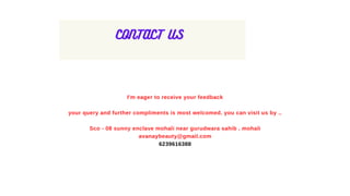 CONTACT US
I'm eager to receive your feedback
your query and further compliments is most welcomed. you can visit us by ..
Sco - 08 sunny enclave mohali near gurudwara sahib . mohali
avanaybeauty@gmail.com
6239616388
 