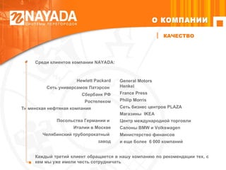 Каждый третий клиент обращается в нашу компанию по рекомендации тех, с кем мы уже имели честь сотрудничать Среди клиентов компании  NAYADA :  Hewlett Packard Сеть универсамов Патэрсон  Сбербанк РФ Ростелеком Тюменская нефтяная компания  Посольства Германии и  Италии в Москве Челябинский трубопрокатный  завод General Motors Henkel France Press  Philip Morris Сеть бизнес центров PLAZA Магазины  IKEA Центр международной торговли C алоны  BMW  и  Volkswagen Министерство финансов  и еще более  6 000 компаний КАЧЕСТВО О КОМПАНИИ 