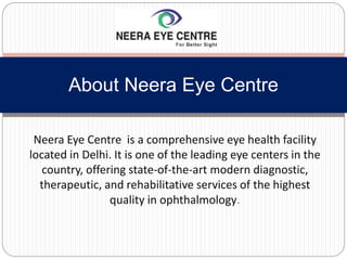 Neera Eye Centre is a comprehensive eye health facility
located in Delhi. It is one of the leading eye centers in the
country, offering state-of-the-art modern diagnostic,
therapeutic, and rehabilitative services of the highest
quality in ophthalmology.
About Neera Eye Centre
 