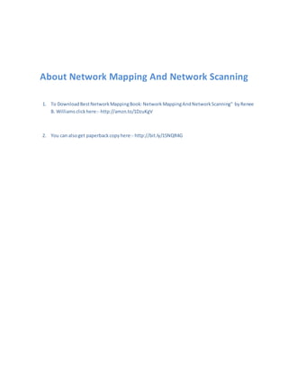 About Network Mapping And Network Scanning
1. To DownloadBestNetworkMappingBook:NetworkMappingAndNetworkScanning" byRenee
B. Williamsclickhere:- http://amzn.to/1DzuKgV
2. You can alsoget paperbackcopyhere:- http://bit.ly/15NQR4G
 