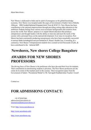 About New shores :
New Shores is dedicated to India and its spirit of emergence as the global knowledge
economy. New Shores was incepted under the aegis of Government of India's Sarva Shiksha
Abhiyan-  2001 funded National Empowerment Trust & B.M.V.S. New Shores has been
contributing to the national empowerment through providing cutting edge education to the
ambitious students hailing from various socio-economic backgrounds and countries from
across the world. New Shores’ purpose is to impart liberal education that produces
entrepreneurs and thought leaders with the ability to innovate and meet the needs of the
society with a principal focus on the national development. Ever since its inception, New
Shores has been consistently producing entrepreneurs who have been remarkably successful 
in various fields including but not just limited to IT, Retail, Health Care, Consulting, & e
commerce. New Shores’ Entrepreneurial students have created several thousands of jobs, &
have contributed to the  national GDP.
Newshores, New shores College Bangalore
AWARDS FOR NEW SHORES
PROFESSORS
The driving force of New Shores is the professors who have devoted their lives for students.
Their contribution in transforming students is priceless. The New Shores professors are the
creme de la creme of the teachers pool in the country. Their recognition spans from the
Government of India's 'Presidential Medal' to 'Dr. Sarvapalli Radhakrishna-Teacher Award'.
Contact us:
FOR ADMISSIONS CONTACT:
+91 9738387401
admissions@newshores.in
internationaldesk@newshores.in
Visit: http://www.newshores.in
http://www.newshores.info
http://www.newshores.org
 