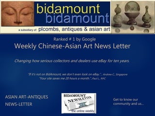 ASIAN ART-ANTIQUES
NEWS-LETTER
Weekly Chinese-Asian Art News Letter
Ranked # 1 by Google
Changing how serious collectors and dealers use eBay for ten years.
Get to know our
community and us…
“If it’s not on BidAmount, we don’t even look on eBay.”.. Andrew C., Singapore
“Your site saves me 20 hours a month.”..Paul L., NYC
 