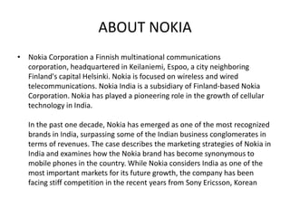 ABOUT NOKIA
• Nokia Corporation a Finnish multinational communications
  corporation, headquartered in Keilaniemi, Espoo, a city neighboring
  Finland's capital Helsinki. Nokia is focused on wireless and wired
  telecommunications. Nokia India is a subsidiary of Finland-based Nokia
  Corporation. Nokia has played a pioneering role in the growth of cellular
  technology in India.

   In the past one decade, Nokia has emerged as one of the most recognized
   brands in India, surpassing some of the Indian business conglomerates in
   terms of revenues. The case describes the marketing strategies of Nokia in
   India and examines how the Nokia brand has become synonymous to
   mobile phones in the country. While Nokia considers India as one of the
   most important markets for its future growth, the company has been
   facing stiff competition in the recent years from Sony Ericsson, Korean
 