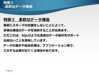 特徴３
-柔軟なデータ構造


特徴３ 柔軟なデータ構造
事前にスキーマの定義をしないことによって、
多様な構造のデータを格納することが出来ます。
ただこれは、SQLのような高度なデータ操作をサポート
出来ないことを意味しています。
データの集計や結合処理は、アプリケーション側で、
工夫する必要が出てくる場合があります。




 Page 10
 