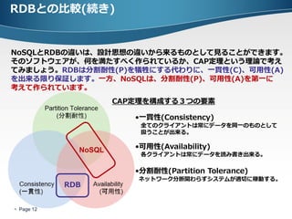 RDBとの比較(続き)


NoSQLとRDBの違いは、設計思想の違いから来るものとして見ることができます。
そのソフトウェアが、何を満たすべく作られているか、CAP定理という理論で考え
てみましょう。RDBは分割耐性(P)を犠牲にする代わりに、一貫性(C)、可用性(A)
を出来る限り保証します。一方、NoSQLは、分割耐性(P)、可用性(A)を第一に
考えて作られています。
                      CAP定理を構成する３つの要素

                         •一貫性(Consistency)
                          全てのクライアントは常にデータを同一のものとして
                          扱うことが出来る。


              NoSQL      •可用性(Availability)
                          各クライアントは常にデータを読み書き出来る。

                         •分割耐性(Partition Tolerance)
                         ネットワーク分断関わらずシステムが適切に稼動する。
            RDB


 Page 12
 