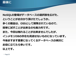 最後に



NoSQLの登場がデータベースの選択肢を広げた、
ということがお分かり頂けたでしょうか。
多くの製品は、OSSとして開発されているので、
簡単に試すことが出来るのも魅力的です。
また、今回は触れることが出来ませんでしたが、
インメモリDBの存在も見逃せないものになっています。
今後ますます重要になってくるデータベースの検討に
お役に立てたら幸いです。
以上です。
 Page 20
 