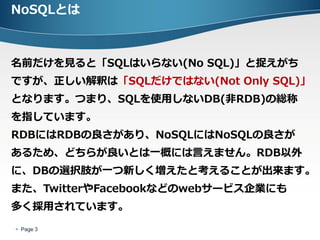 NoSQLとは



名前だけを見ると「SQLはいらない(No SQL)」と捉えがち
ですが、正しい解釈は「SQLだけではない(Not Only SQL)」
となります。つまり、SQLを使用しないDB(非RDB)の総称
を指しています。
RDBにはRDBの良さがあり、NoSQLにはNoSQLの良さが
あるため、どちらが良いとは一概には言えません。RDB以外
に、DBの選択肢が一つ新しく増えたと考えることが出来ます。
また、TwitterやFacebookなどのwebサービス企業にも
多く採用されています。
 Page 3
 