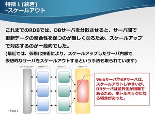 特徴１(続き)
-スケールアウト


これまでのRDBでは、DBサーバを分散させると、サーバ間で
更新データの整合性を保つのが難しくなるため、スケールアップ
で対応するのが一般的でした。
(最近では、仮想化技術により、スケールアップしたサーバ内部で
仮想的なサーバをスケールアウトするという手法も取られています)



                     WebサーバやAPサーバは、
                     スケールアウトしやすいが、
                     DBサーバは並列化が困難で
                     あるため、ボトルネックにな
                     る場合があった。


 Page 6
 