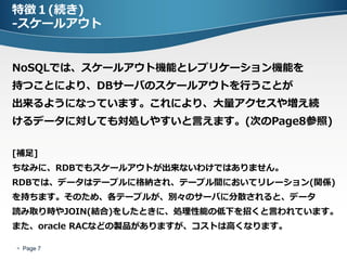 特徴１(続き)
-スケールアウト


NoSQLでは、スケールアウト機能とレプリケーション機能を
持つことにより、DBサーバのスケールアウトを行うことが
出来るようになっています。これにより、大量アクセスや増え続
けるデータに対しても対処しやすいと言えます。(次のPage8参照)

[補足]
ちなみに、RDBでもスケールアウトが出来ないわけではありません。
RDBでは、データはテーブルに格納され、テーブル間においてリレーション(関係)
を持ちます。そのため、各テーブルが、別々のサーバに分散されると、データ
読み取り時やJOIN(結合)をしたときに、処理性能の低下を招くと言われています。
また、oracle RACなどの製品がありますが、コストは高くなります。

 Page 7
 