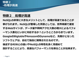 特徴２
-処理が高速


特徴２ 処理が高速
NoSQLの非常に大きなメリットとして、処理が高速であることが
挙げられます。NoSQLが登場した背景としては、世界規模で運営
するWebサイトが、データ量や同時アクセス数の増大によるパフォ
ーマンス悪化にいかに対応するか？というところからきています。
GoogleのBigtableやAmazonのDynamoなど、先駆けとなった
ソフトウェアは、自社で独自に開発されたものです。
後述するRDBとの違いやNoSQLの特性を良く見極めて
設計することにより、高速なパフォーマンスを得ることが出来ます。


 Page 9
 