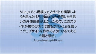 Vue.jsで小規模ウェブサイトを構築しよ
うと思ったけど、Nuxt.jsを使用したら思
いの外使用感がよかったので、このスラ
イドが終わる頃には誰もがNuxt.jsを使っ
てウェブサイトを作れるようになるであろ
う話と感想。
ArcanaMeetup#40 kasi
ナクスト
 