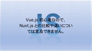 Vue.js 初心者なので、
Nuxt.js との比較や違いについ
ては言及できません。
 