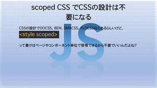 scoped CSS でCSSの設計は不
要になる
CSSの設計でOOCSS、BEM、SMACSS、FLOCSSなどあるらしいけど、
<style scoped>
って書けばページやコンポーネント単位で管理できるから不要でいいんだよね？
 